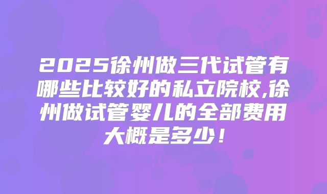 2025徐州做三代试管有哪些比较好的私立院校,徐州做试管婴儿的全部费用大概是多少！