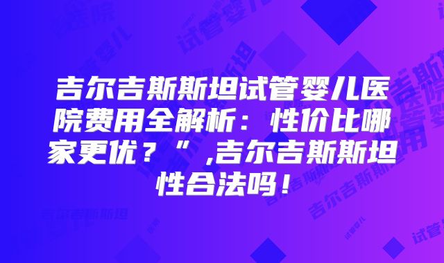 吉尔吉斯斯坦试管婴儿医院费用全解析：性价比哪家更优？”,吉尔吉斯斯坦性合法吗！