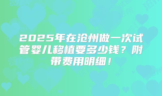 2025年在沧州做一次试管婴儿移植要多少钱？附带费用明细！