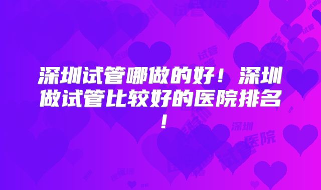 深圳试管哪做的好！深圳做试管比较好的医院排名！