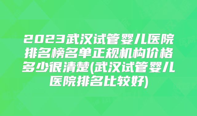2023武汉试管婴儿医院排名榜名单正规机构价格多少很清楚(武汉试管婴儿医院排名比较好)