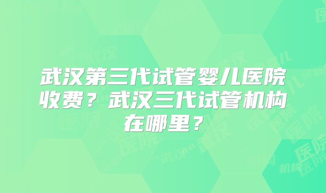 武汉第三代试管婴儿医院收费？武汉三代试管机构在哪里？