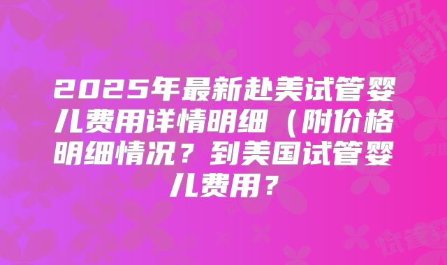2025年最新赴美试管婴儿费用详情明细（附价格明细情况？到美国试管婴儿费用？