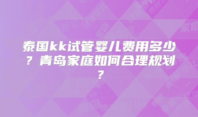 泰国kk试管婴儿费用多少？青岛家庭如何合理规划？