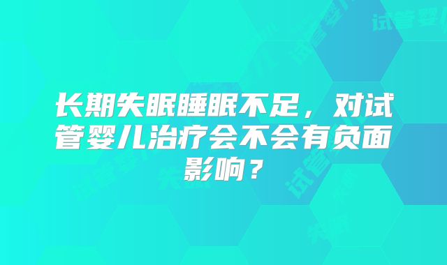长期失眠睡眠不足,对试管婴儿治疗会不会有负面影响?