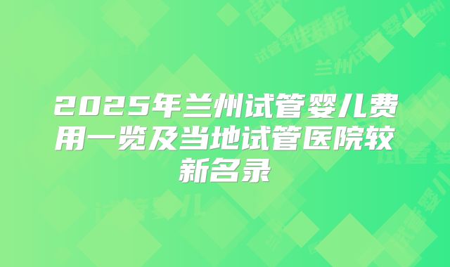 2025年兰州试管婴儿费用一览及当地试管医院较新名录