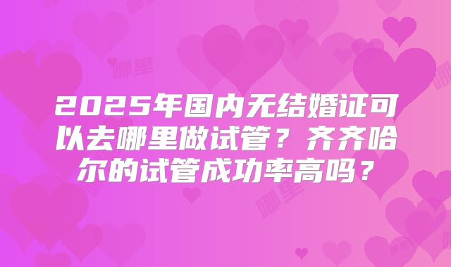 2025年国内无结婚证可以去哪里做试管？齐齐哈尔的试管成功率高吗？