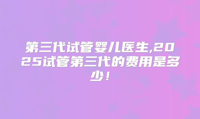 第三代试管婴儿医生,2025试管第三代的费用是多少！