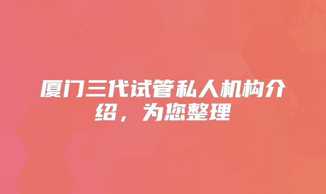 厦门三代试管私人机构介绍，为您整理