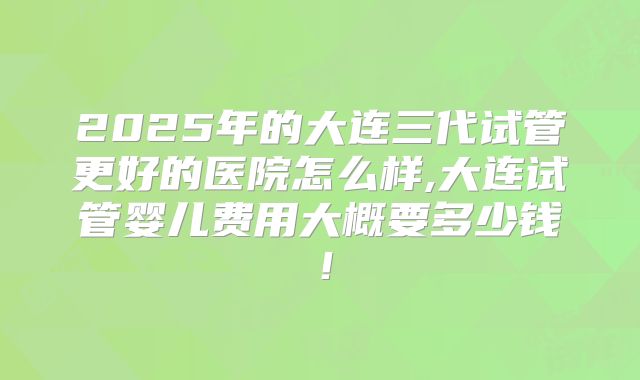 2025年的大连三代试管更好的医院怎么样,大连试管婴儿费用大概要多少钱！