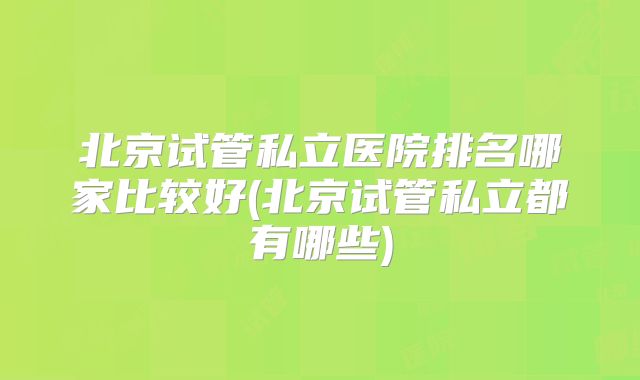 北京试管私立医院排名哪家比较好(北京试管私立都有哪些)