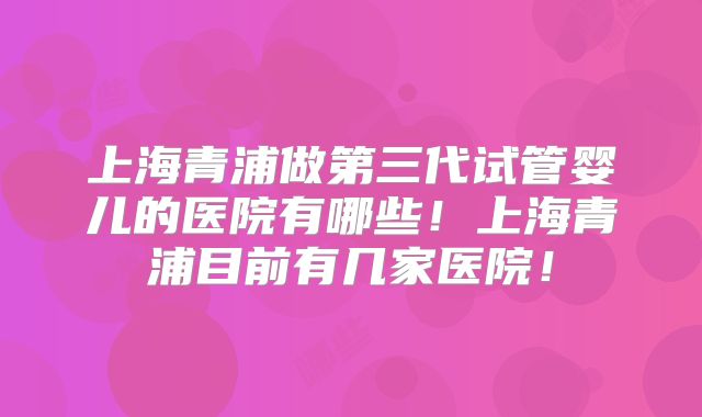 上海青浦做第三代试管婴儿的医院有哪些！上海青浦目前有几家医院！