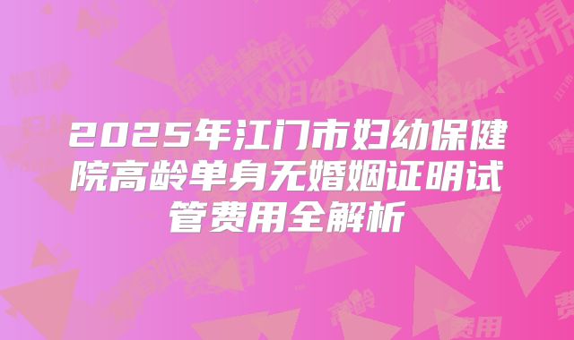 2025年江门市妇幼保健院高龄单身无婚姻证明试管费用全解析