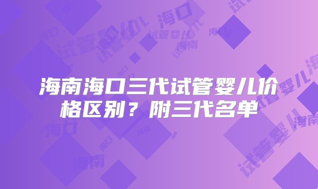 海南海口三代试管婴儿价格区别？附三代名单