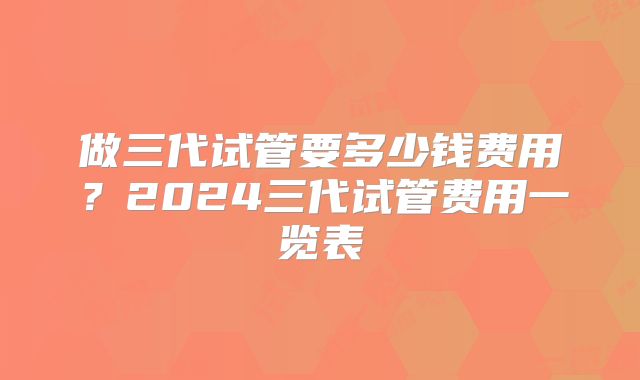 做三代试管要多少钱费用?2024三代试管费用一览表