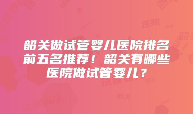 韶关做试管婴儿医院排名前五名推荐！韶关有哪些医院做试管婴儿？