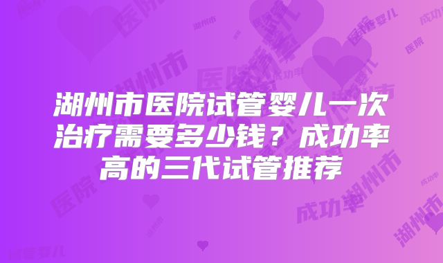 湖州市医院试管婴儿一次治疗需要多少钱？成功率高的三代试管推荐