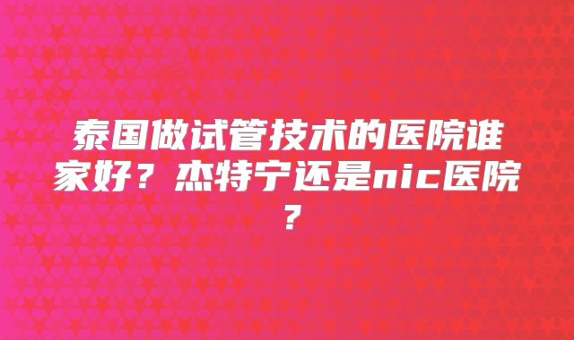 泰国做试管技术的医院谁家好？杰特宁还是nic医院？