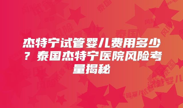 杰特宁试管婴儿费用多少？泰国杰特宁医院风险考量揭秘