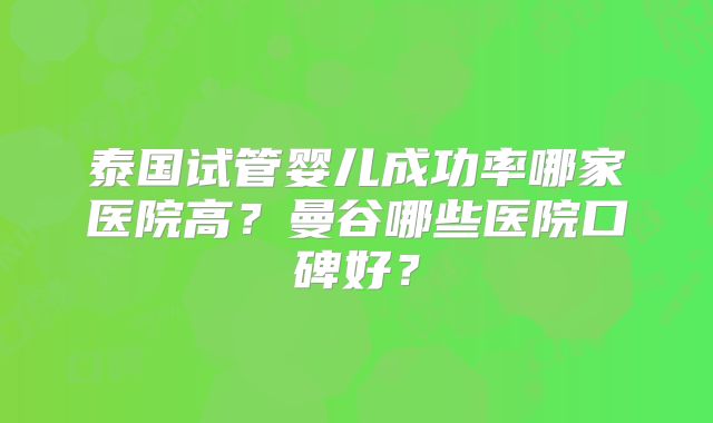 泰国试管婴儿成功率哪家医院高？曼谷哪些医院口碑好？
