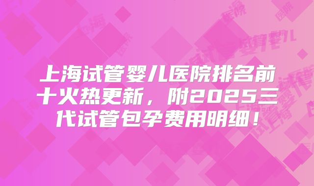 上海试管婴儿医院排名前十火热更新，附2025三代试管包孕费用明细！