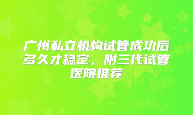 广州私立机构试管成功后多久才稳定，附三代试管医院推荐