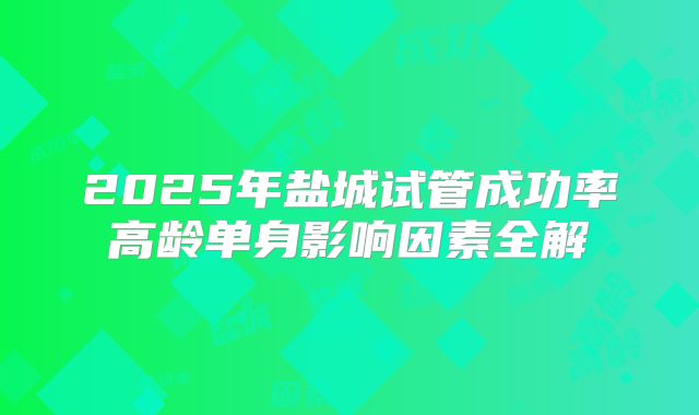 2025年盐城试管成功率高龄单身影响因素全解