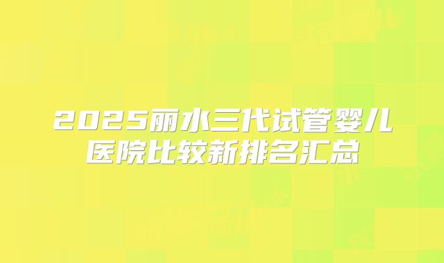 2025丽水三代试管婴儿医院比较新排名汇总
