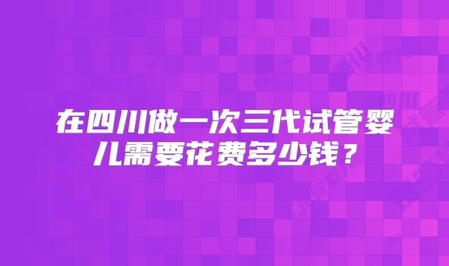 在四川做一次三代试管婴儿需要花费多少钱?