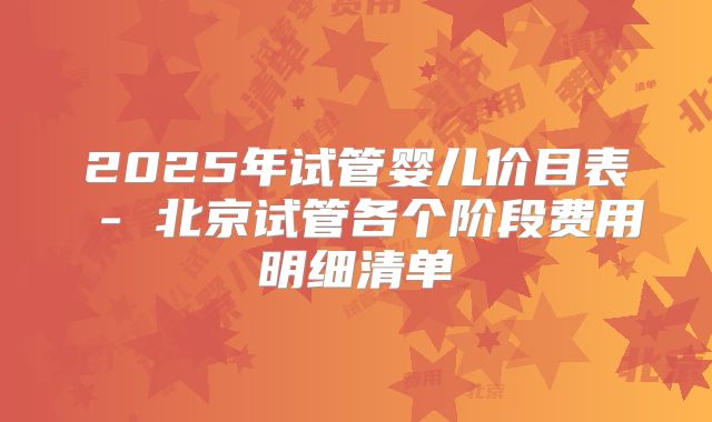 2025年试管婴儿价目表 - 北京试管各个阶段费用明细清单