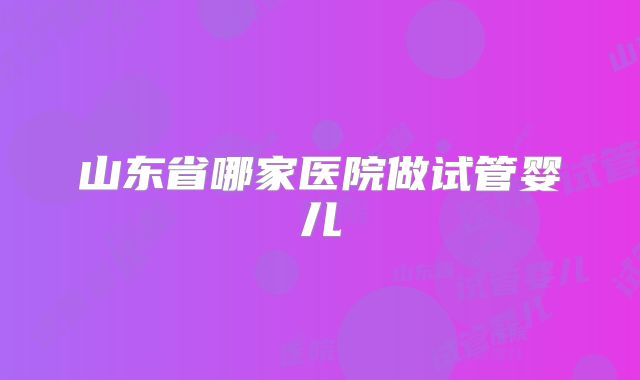山东省哪家医院做试管婴儿