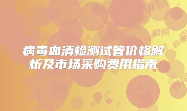 病毒血清检测试管价格解析及市场采购费用指南