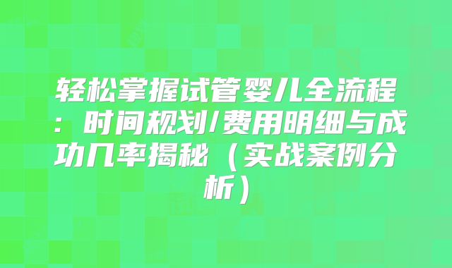 轻松掌握试管婴儿全流程：时间规划/费用明细与成功几率揭秘（实战案例分析）
