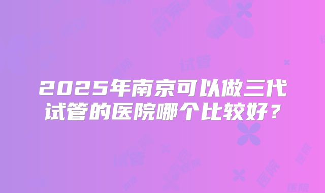2025年南京可以做三代试管的医院哪个比较好？