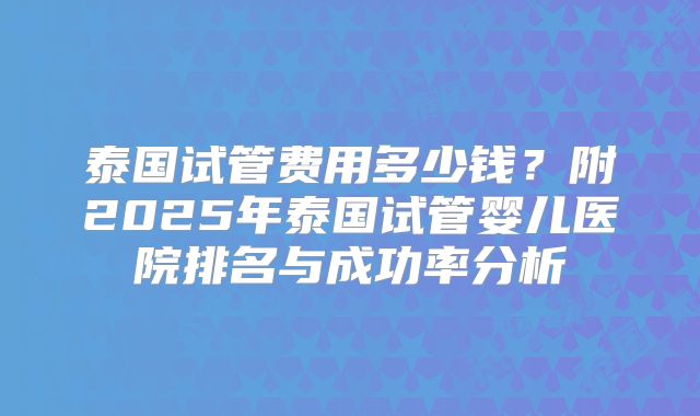 泰国试管费用多少钱？附2025年泰国试管婴儿医院排名与成功率分析