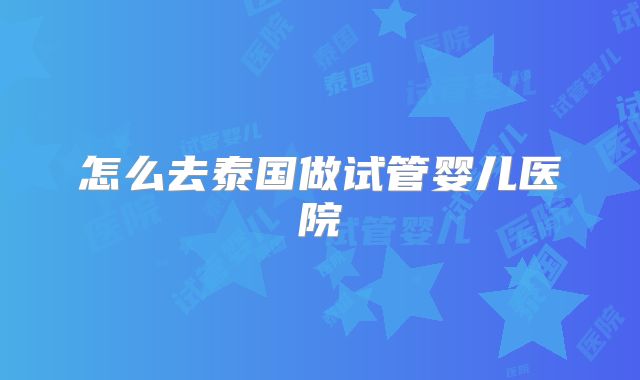 怎么去泰国做试管婴儿医院