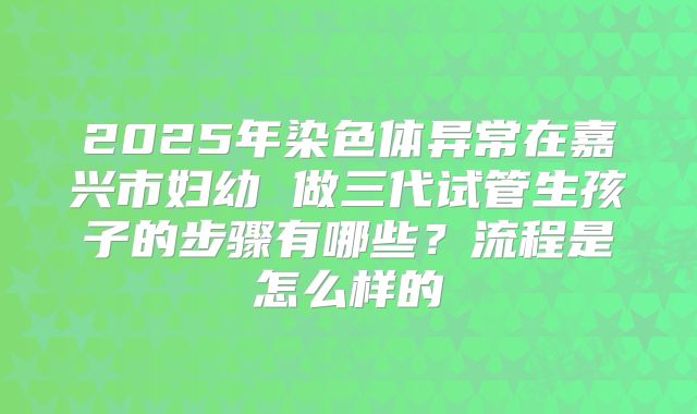 2025年染色体异常在嘉兴市妇幼 做三代试管生孩子的步骤有哪些？流程是怎么样的