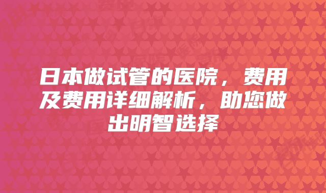 日本做试管的医院，费用及费用详细解析，助您做出明智选择