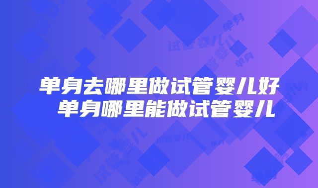 单身去哪里做试管婴儿好 单身哪里能做试管婴儿