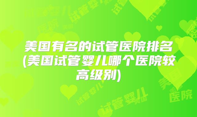 美国有名的试管医院排名(美国试管婴儿哪个医院较高级别)