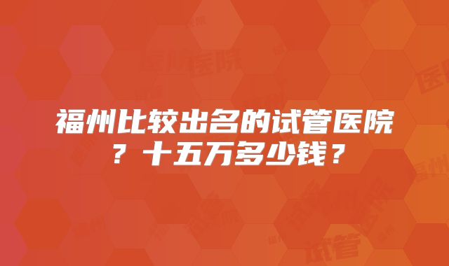 福州比较出名的试管医院?十五万多少钱?
