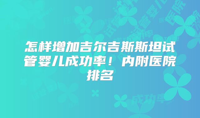 怎样增加吉尔吉斯斯坦试管婴儿成功率!内附医院排名