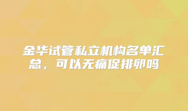 金华试管私立机构名单汇总,可以无痛促排卵吗