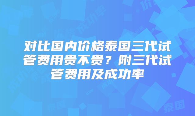 对比国内价格泰国三代试管费用贵不贵？附三代试管费用及成功率