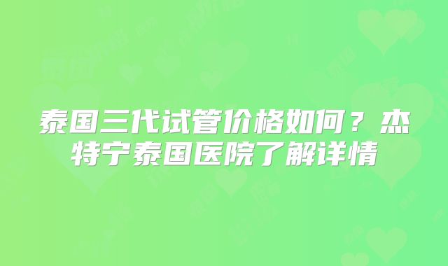 泰国三代试管价格如何？杰特宁泰国医院了解详情