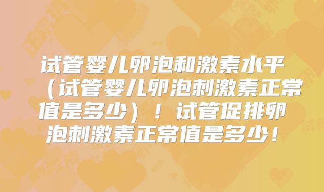 试管婴儿卵泡和激素水平（试管婴儿卵泡刺激素正常值是多少）！试管促排卵泡刺激素正常值是多少！
