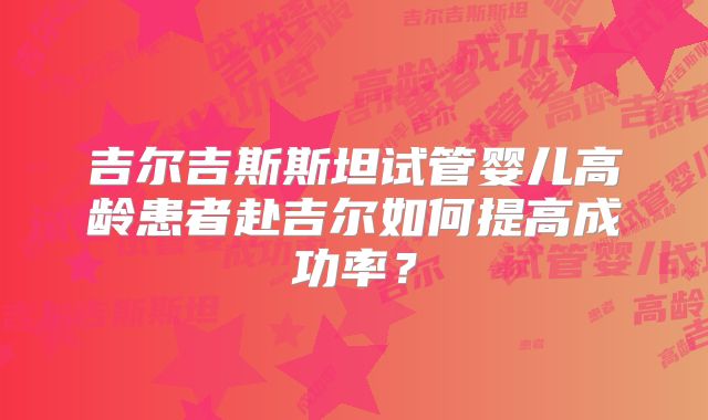 吉尔吉斯斯坦试管婴儿高龄患者赴吉尔如何提高成功率?