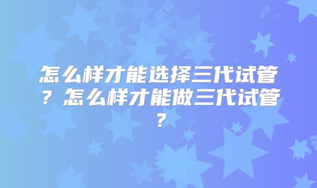 怎么样才能选择三代试管?怎么样才能做三代试管?