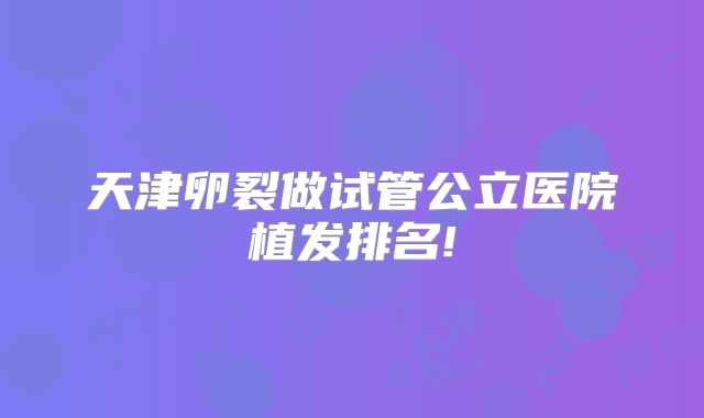 天津卵裂做试管公立医院植发排名!