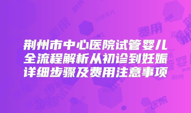 荆州市中心医院试管婴儿全流程解析从初诊到妊娠详细步骤及费用注意事项